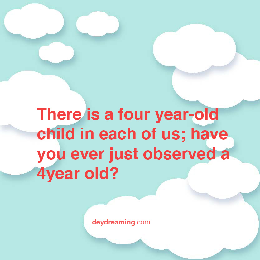 There is a four year-old child in each of us- have you ever just observed a 4year old