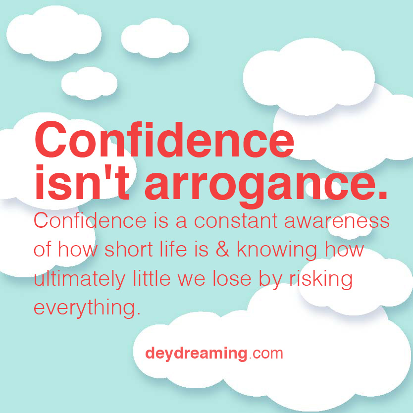 Confidence isnt arrogance Confidence is a constant awareness of how short life is and knowing how ultimately little we lose by risking everything