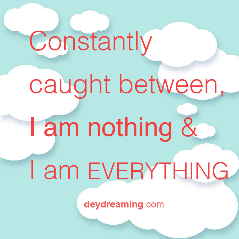 Constantly caught between I am nothing and I am EVERYTHING