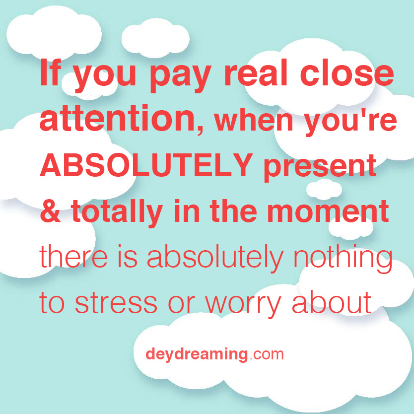If you pay attention when youre ABSOLUTELY present in the moment there is absolutely nothing to stress out or worry about