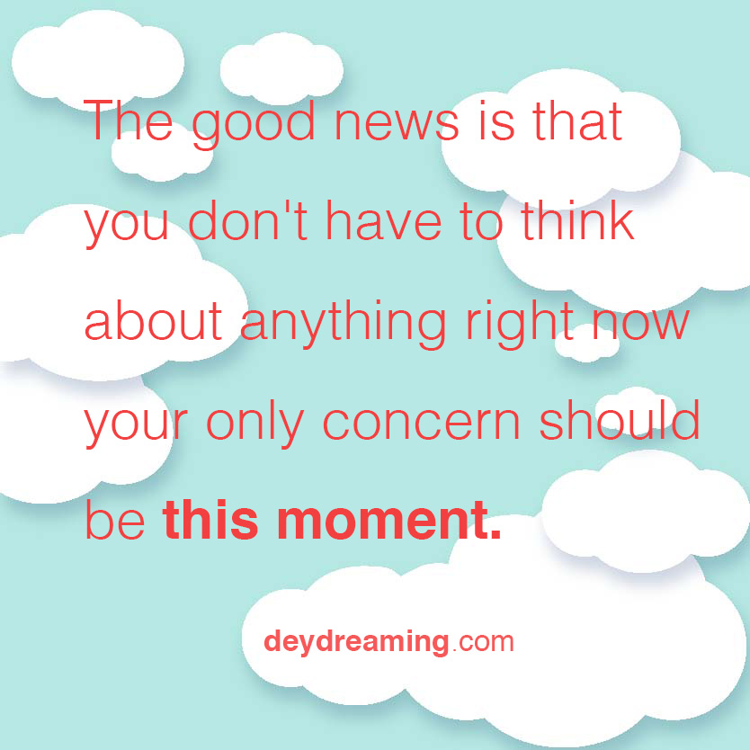 The good news is that you dont have to think about anything right now your only concern should be this moment.