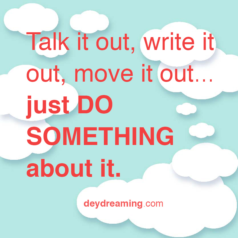Talk it out write it out move it out DO SOMETHING about it