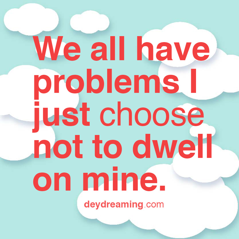 We all have problems I just choose not to dwell on mine
