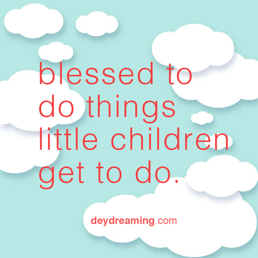 You should be so blessed to do things little kids get to do