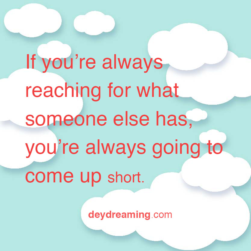 If you are always reaching for what somebody else has always you are always going to come up short